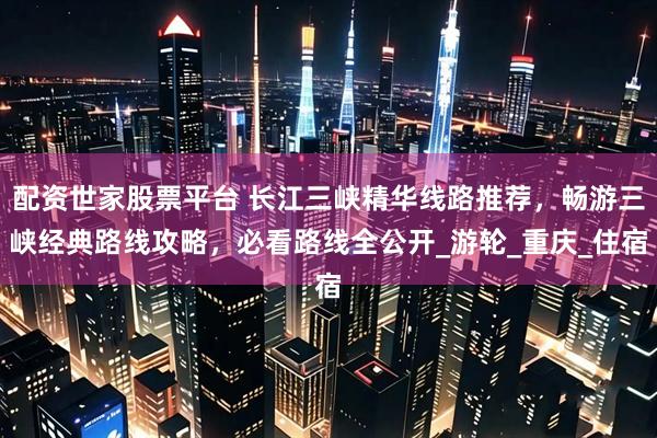 配资世家股票平台 长江三峡精华线路推荐，畅游三峡经典路线攻略，必看路线全公开_游轮_重庆_住宿