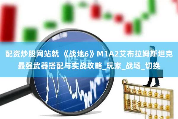 配资炒股网站就 《战地6》M1A2艾布拉姆斯坦克最强武器搭配与实战攻略_玩家_战场_切换