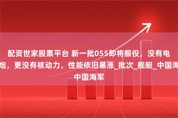 配资世家股票平台 新一批055即将服役，没有电磁炮，更没有核动力，性能依旧暴涨_批次_舰艇_中国海军