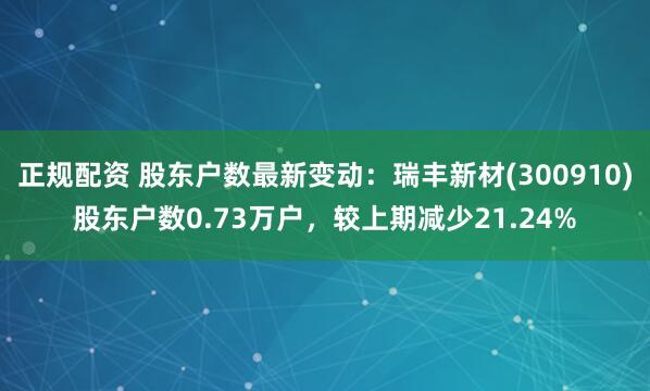 正规配资 股东户数最新变动：瑞丰新材(300910)股东户数0.73万户，较上期减少21.24%