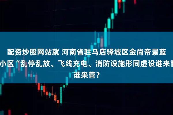 配资炒股网站就 河南省驻马店驿城区金尚帝景蓝湾小区“乱停乱放、飞线充电、消防设施形同虚设谁来管？