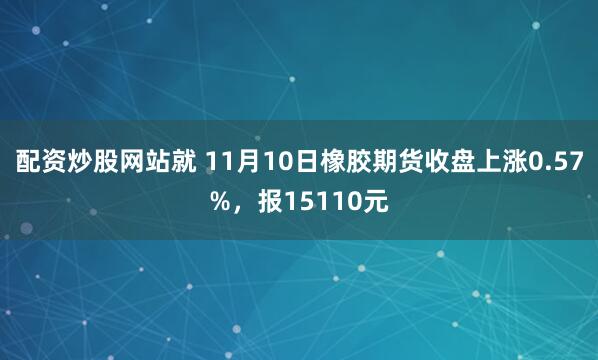 配资炒股网站就 11月10日橡胶期货收盘上涨0.57%，报15110元