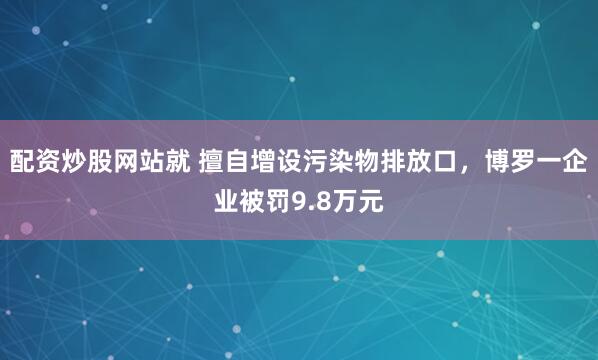 配资炒股网站就 擅自增设污染物排放口，博罗一企业被罚9.8万元