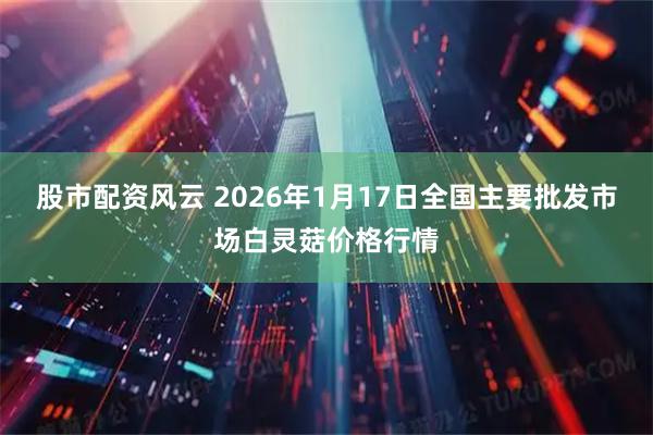 股市配资风云 2026年1月17日全国主要批发市场白灵菇价格行情